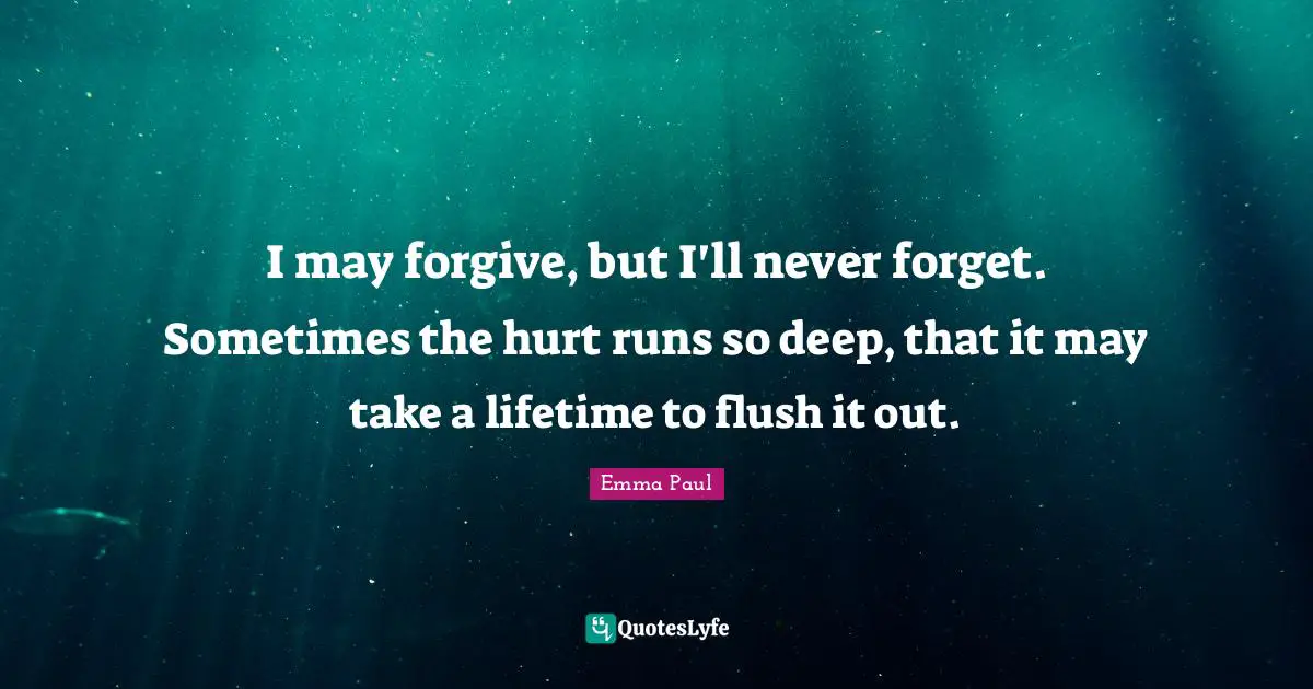 I may forgive, but I'll never forget. Sometimes the hurt runs so deep, that it may take a lifetime to flush it out.