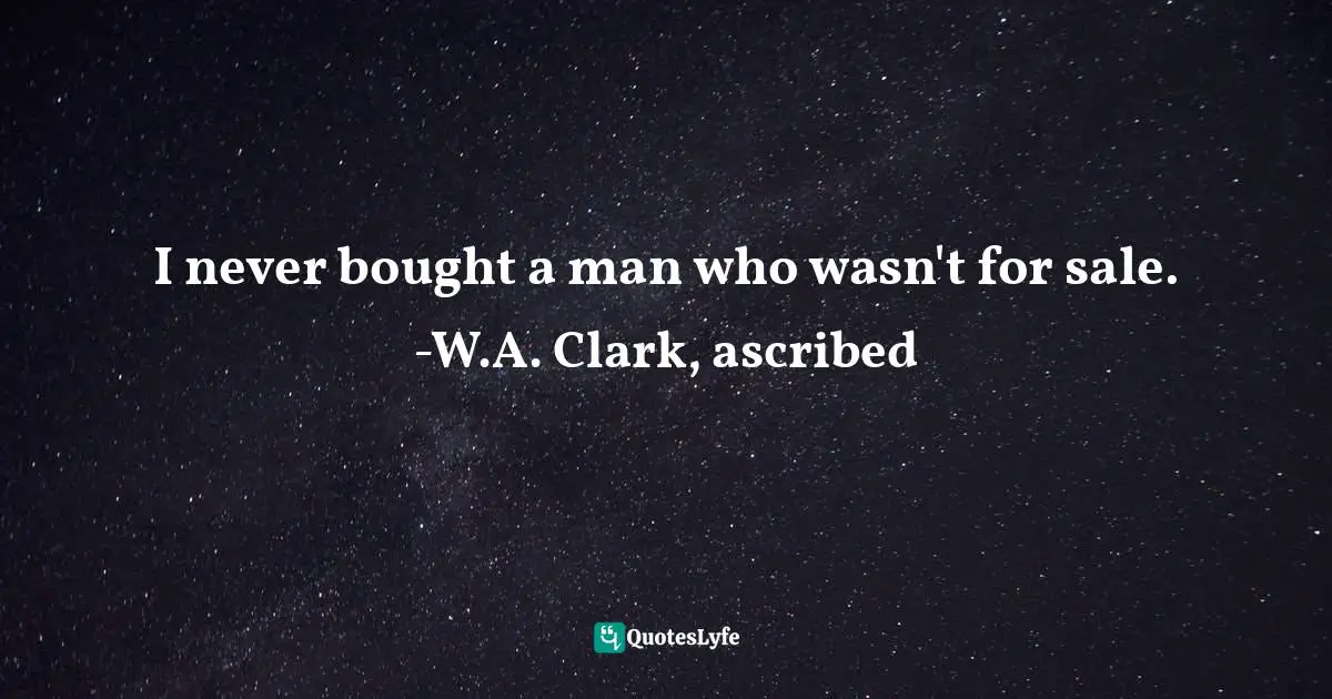 I never bought a man who wasn't for sale. -W.A. Clark, ascribed