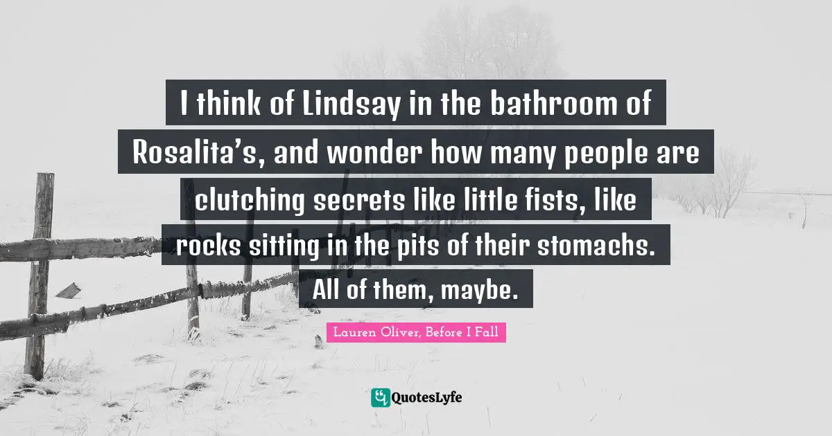 I think of Lindsay in the bathroom of Rosalita’s, and wonder how many people are clutching secrets like little fists, like rocks sitting in the pits of their stomachs. All of them, maybe.