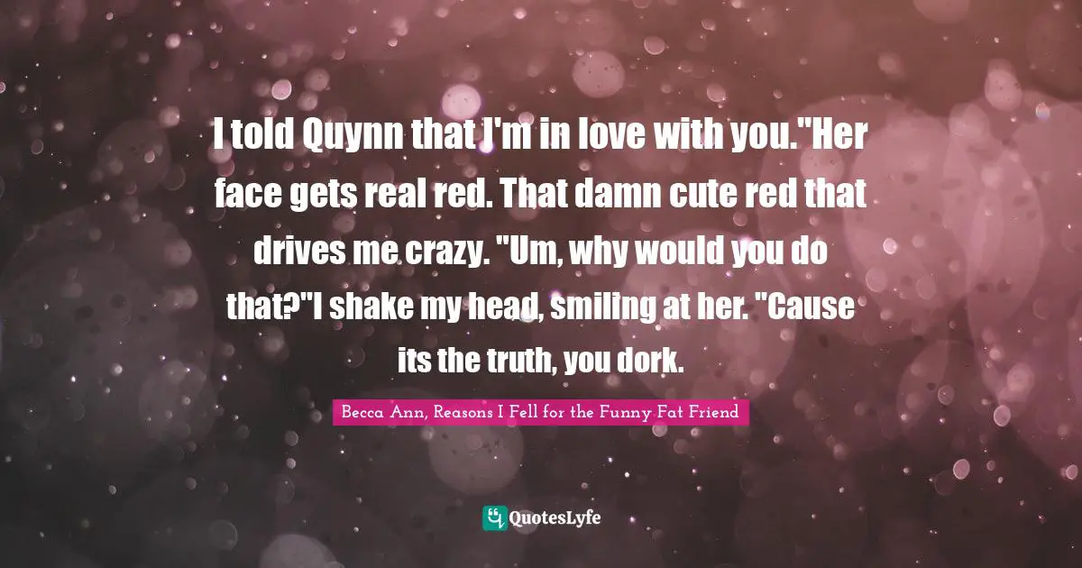 I told Quynn that I'm in love with you."Her face gets real red. That damn cute red that drives me crazy. "Um, why would you do that?"I shake my head, smiling at her. "Cause its the truth, you dork.