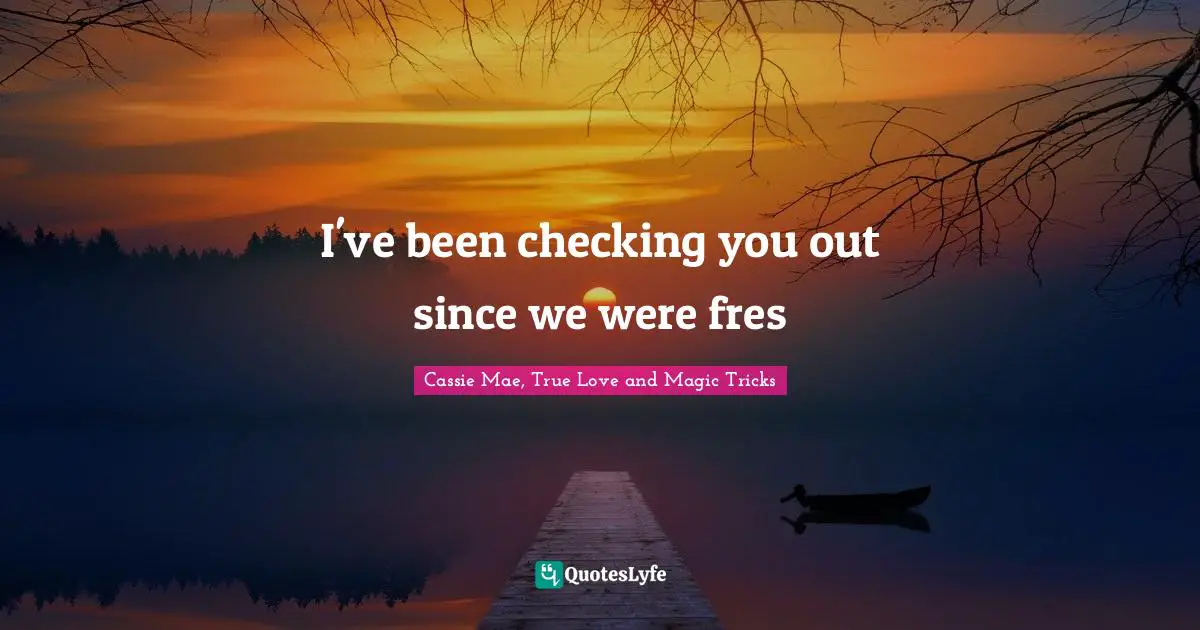 I've been checking you out since we were fres