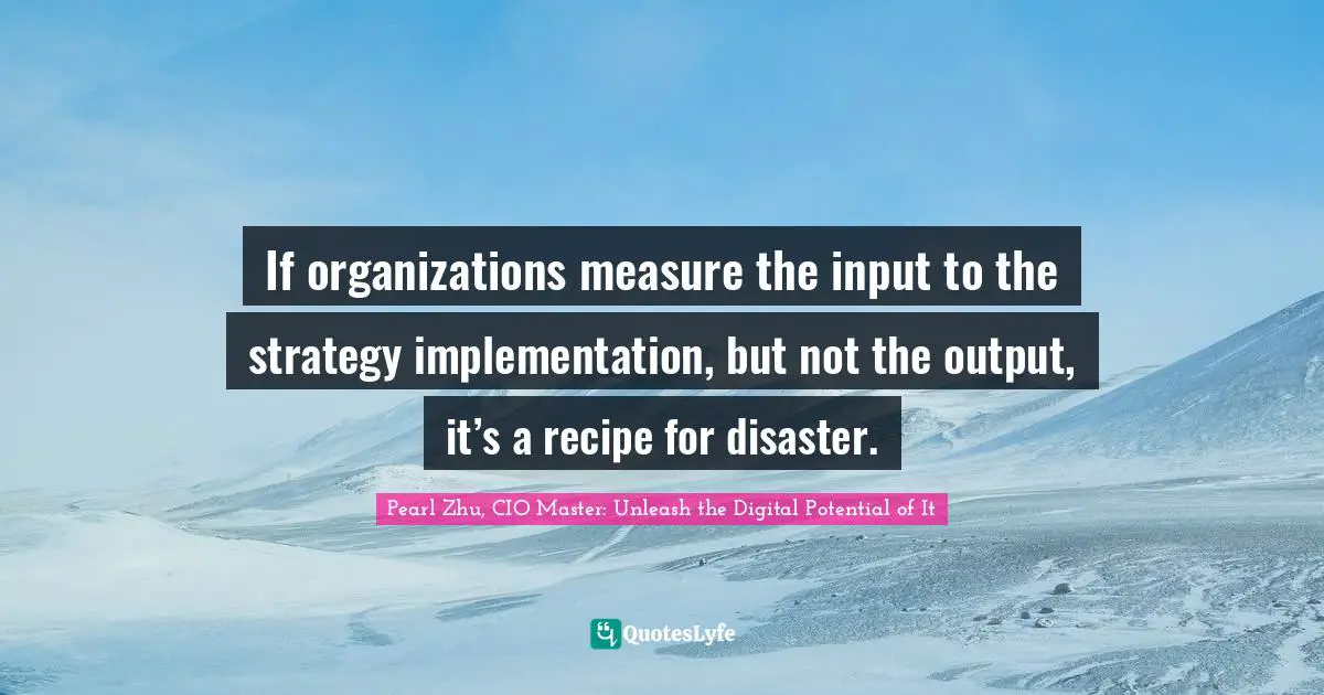 Pearl Zhu, CIO Master: Unleash The Digital Potential Of It Quotes: "If organizations measure the input to the strategy implementation, but not the output, it’s a recipe for disaster."