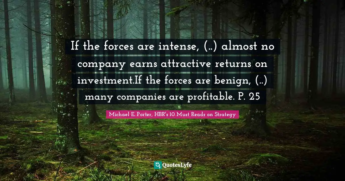 If the forces are intense, (..) almost no company earns attractive returns on investment.If the forces are benign, (..) many companies are profitable. P. 25