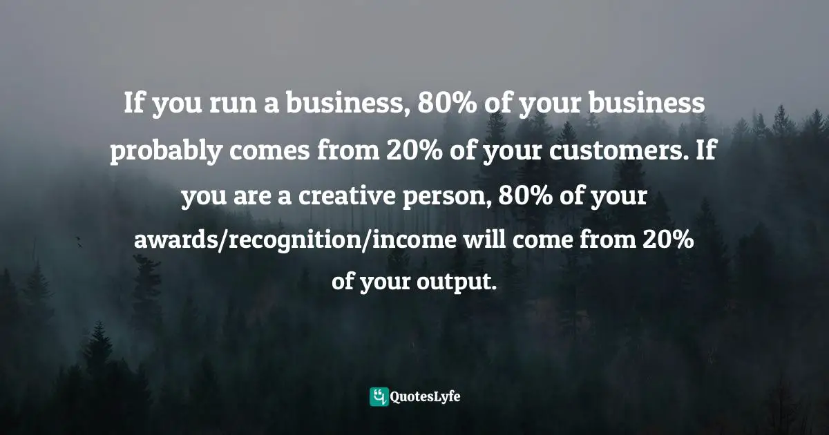 If you run a business, 80% of your business probably comes from 20% of your customers. If you are a creative person, 80% of your awards/recognition/income will come from 20% of your output.