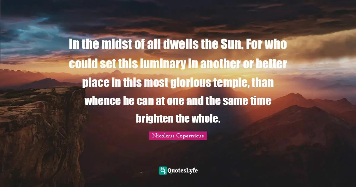 In the midst of all dwells the Sun. For who could set this luminary in another or better place in this most glorious temple, than whence he can at one and the same time brighten the whole.