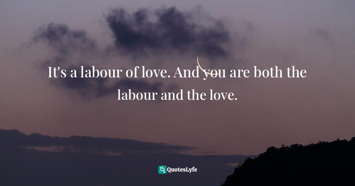 It's a labour of love. And you are both the labour and the love.