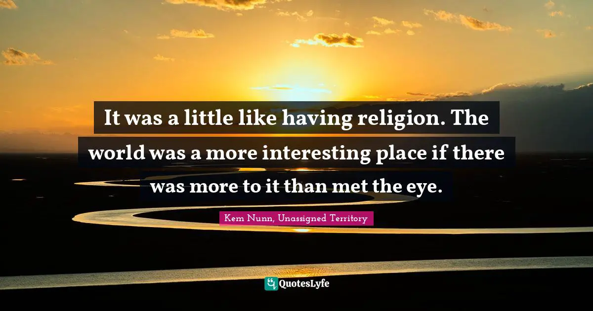 It was a little like having religion. The world was a more interesting place if there was more to it than met the eye.