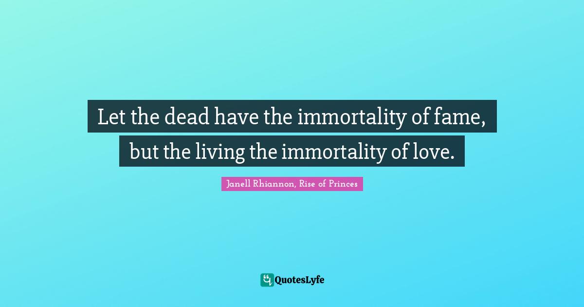 Let the dead have the immortality of fame, but the living the immortality of love.