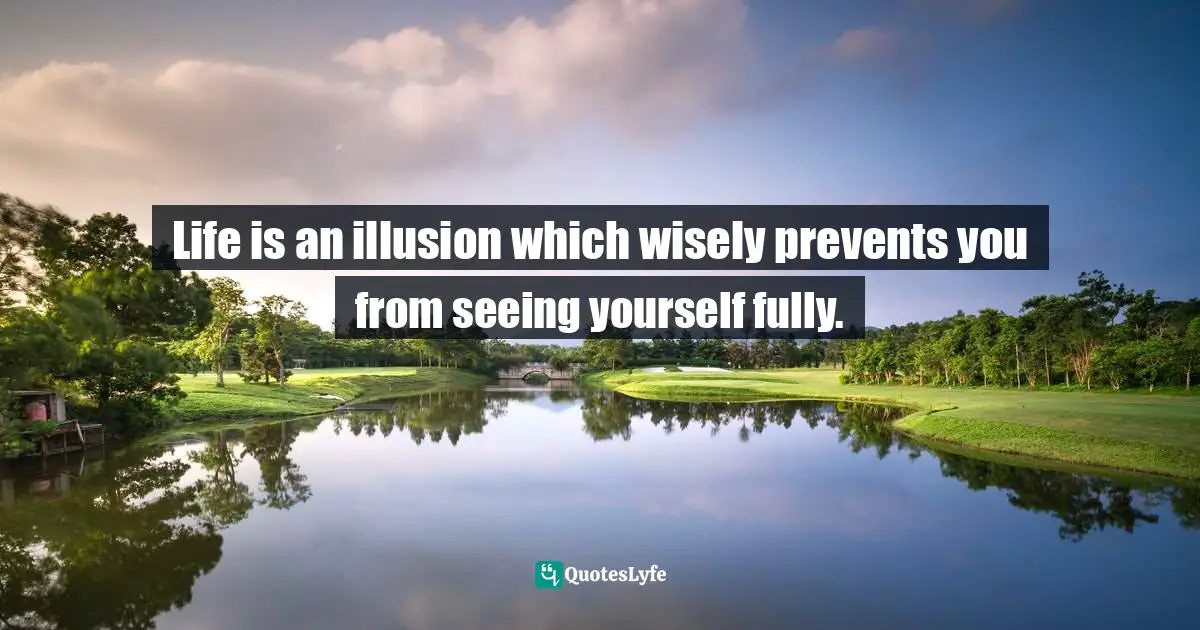 Life is an illusion which wisely prevents you from seeing yourself fully.