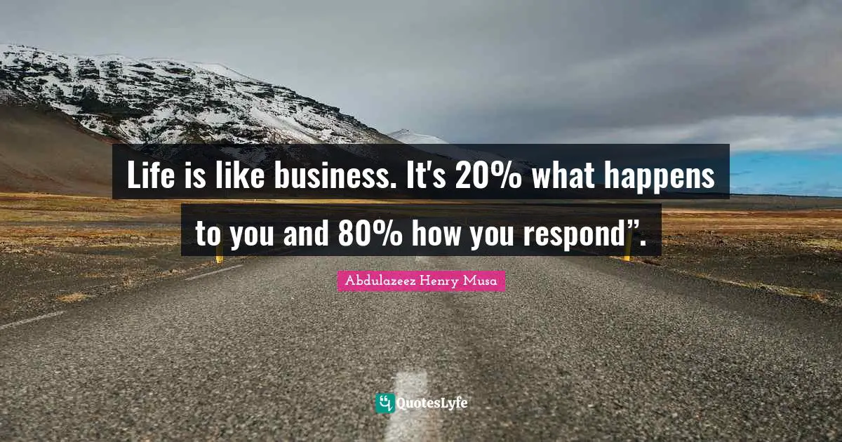 Life is like business. It's 20% what happens to you and 80% how you respond”.
