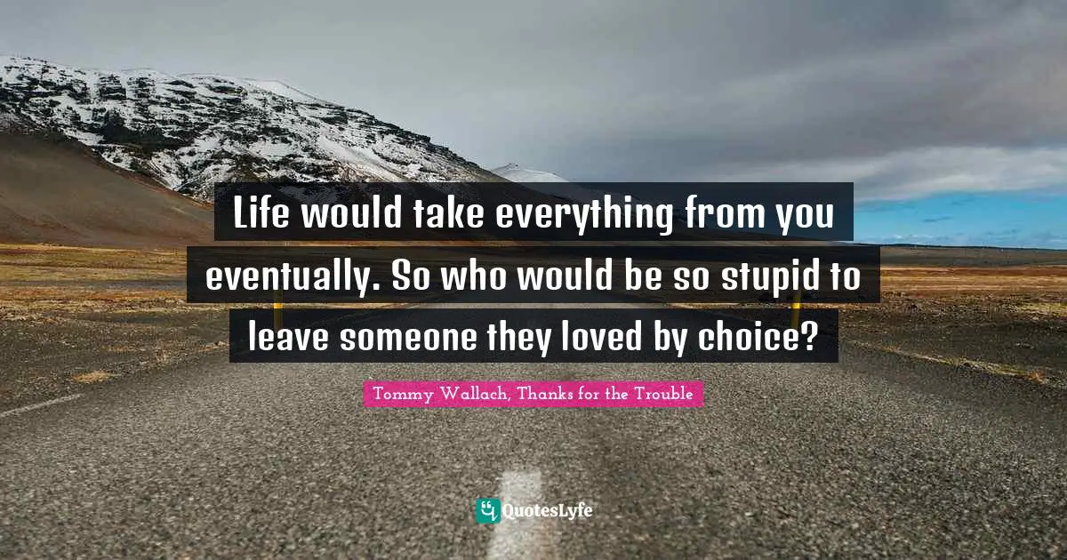 Life would take everything from you eventually. So who would be so stupid to leave someone they loved by choice?