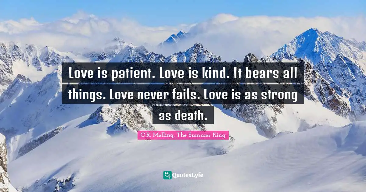 Love is patient. Love is kind. It bears all things. Love never fails. Love is as strong as death.
