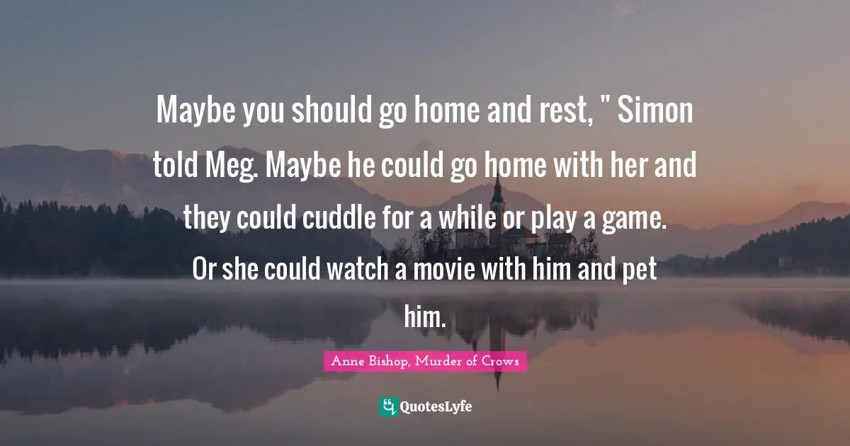 Maybe you should go home and rest, " Simon told Meg. Maybe he could go home with her and they could cuddle for a while or play a game. Or she could watch a movie with him and pet him.