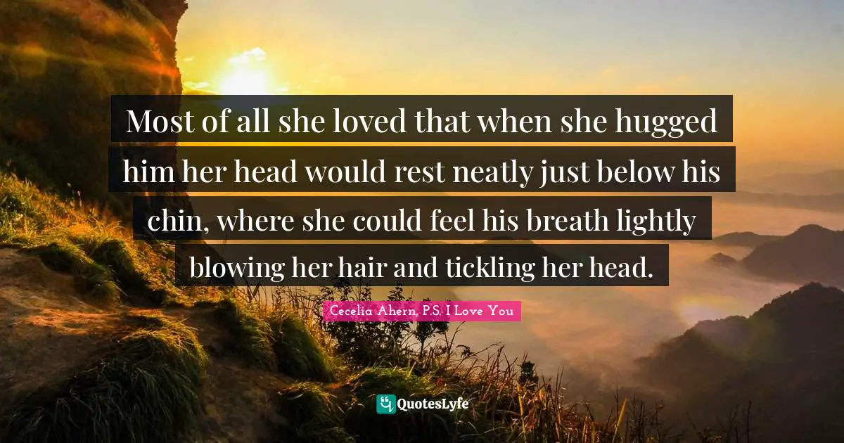 Most of all she loved that when she hugged him her head would rest neatly just below his chin, where she could feel his breath lightly blowing her hair and tickling her head.