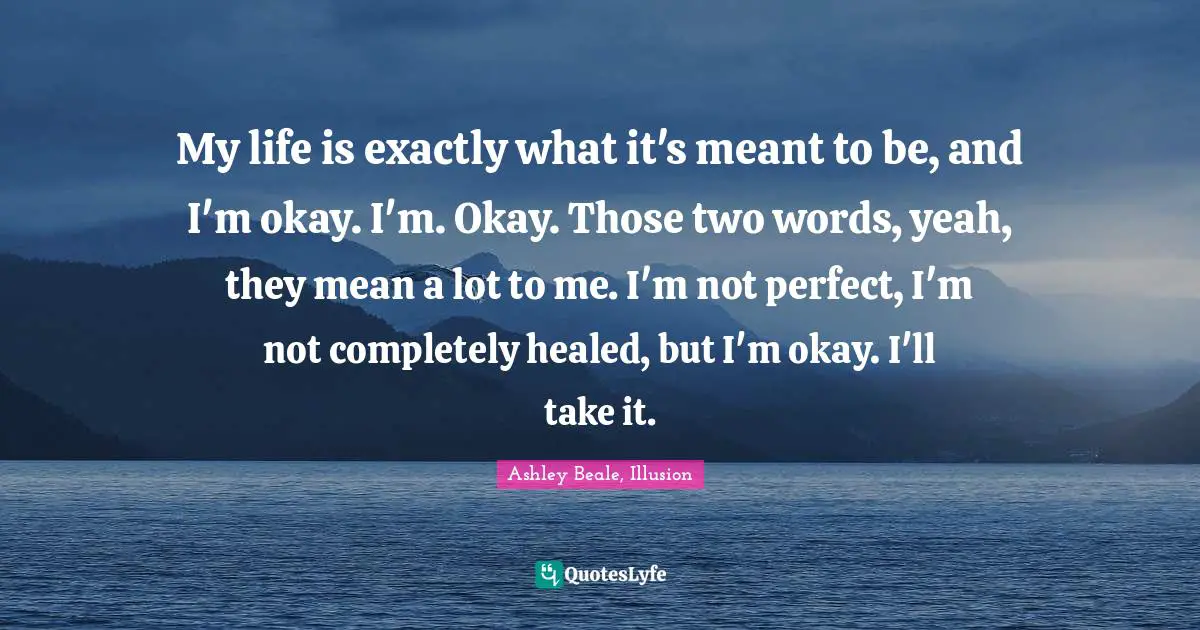 My life is exactly what it's meant to be, and I'm okay. I'm. Okay. Those two words, yeah, they mean a lot to me. I'm not perfect, I'm not completely healed, but I'm okay. I'll take it.