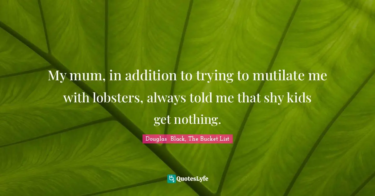 My mum, in addition to trying to mutilate me with lobsters, always told me that shy kids get nothing.