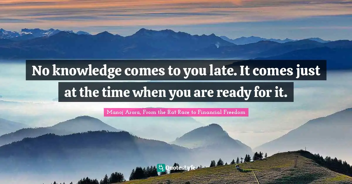 Manoj Arora, From The Rat Race To Financial Freedom Quotes: "No knowledge comes to you late. It comes just at the time when you are ready for it."