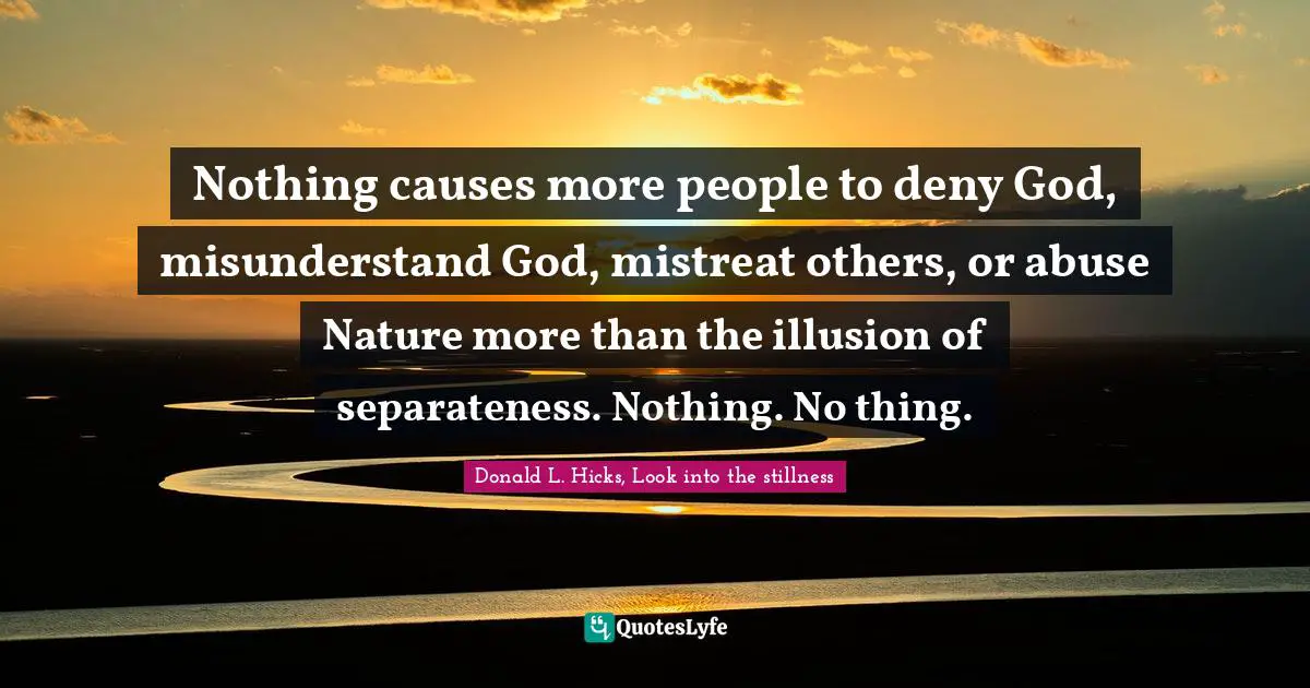 Nothing causes more people to deny God, misunderstand God, mistreat others, or abuse Nature more than the illusion of separateness. Nothing. No thing.