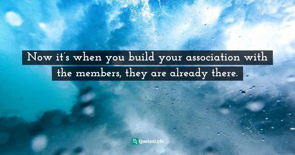 Now it’s when you build your association with the members, they are already there.