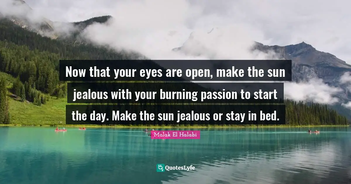 Now that your eyes are open, make the sun jealous with your burning passion to start the day. Make the sun jealous or stay in bed.