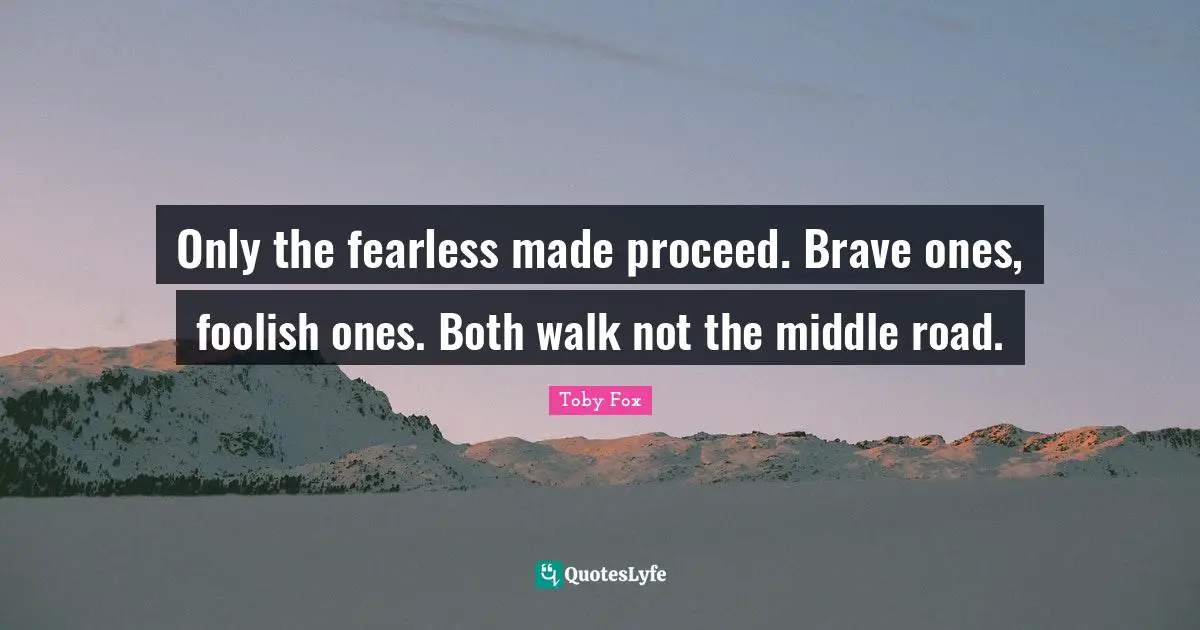 Only the fearless made proceed. Brave ones, foolish ones. Both walk not the middle road.