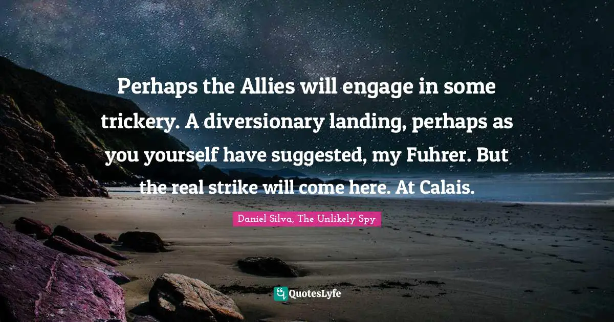 Perhaps the Allies will engage in some trickery. A diversionary landing, perhaps as you yourself have suggested, my Fuhrer. But the real strike will come here. At Calais.
