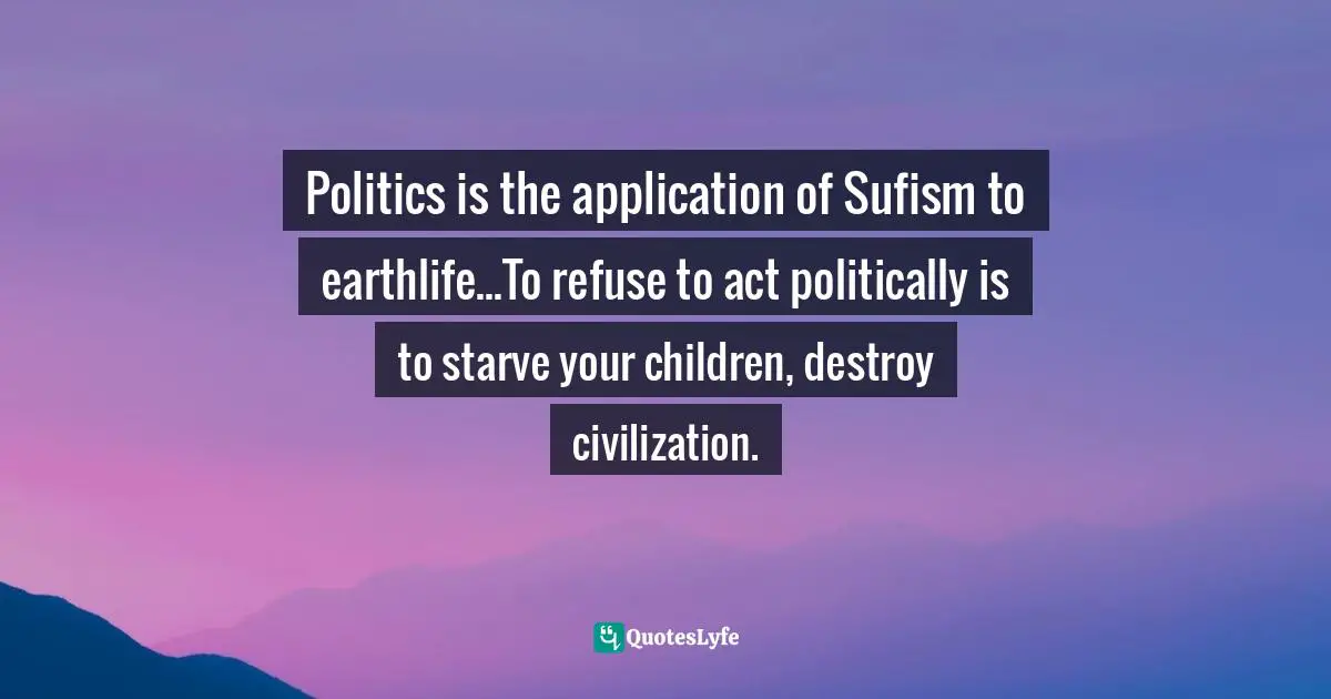 Politics is the application of Sufism to earthlife...To refuse to act politically is to starve your children, destroy civilization.