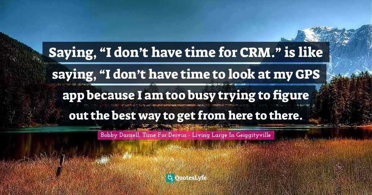 Saying, “I don’t have time for CRM.” is like saying, “I don’t have time to look at my GPS app because I am too busy trying to figure out the best way to get from here to there.
