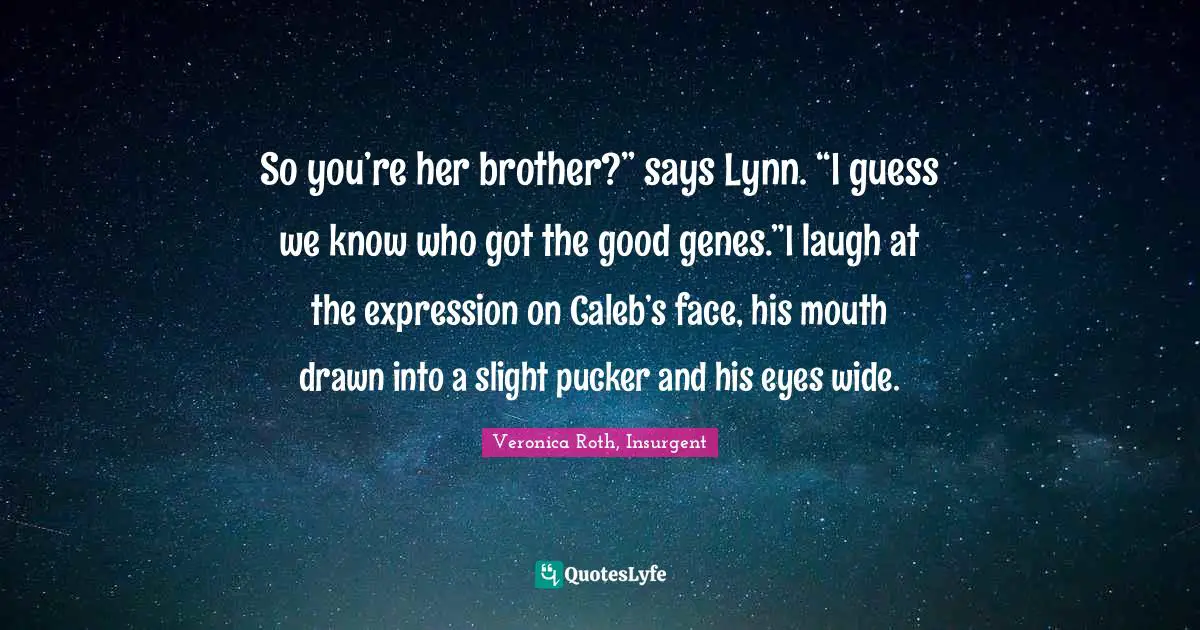 So you’re her brother?” says Lynn. “I guess we know who got the good genes.”I laugh at the expression on Caleb’s face, his mouth drawn into a slight pucker and his eyes wide.