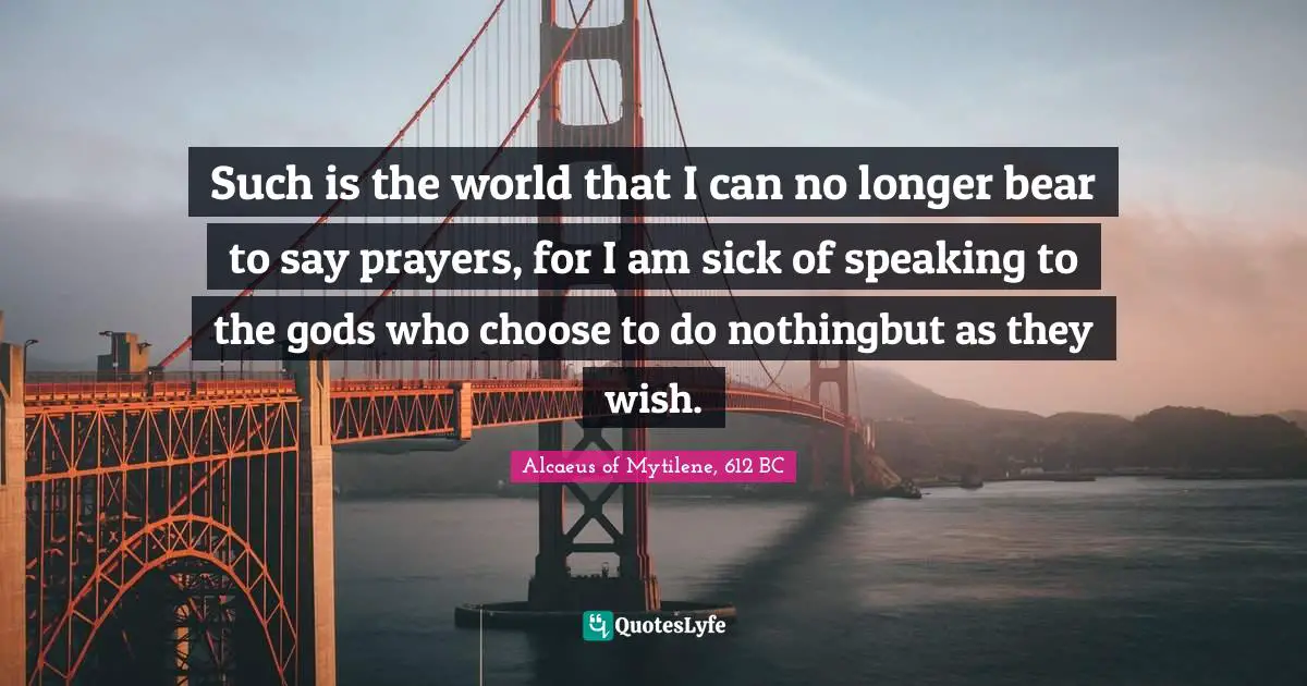 Such is the world that I can no longer bear to say prayers, for I am sick of speaking to the gods who choose to do nothingbut as they wish.