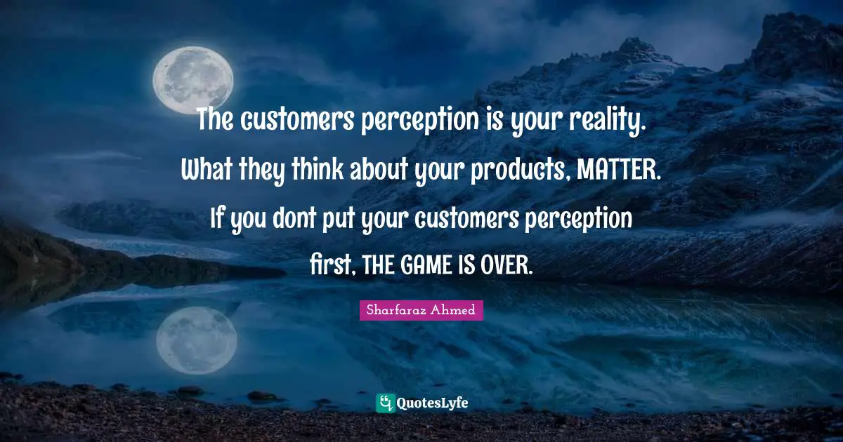 The customers perception is your reality. What they think about your products, MATTER. If you dont put your customers perception first, THE GAME IS OVER.