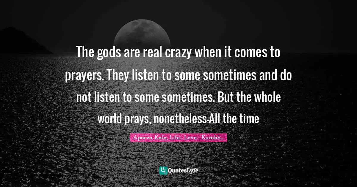 The gods are real crazy when it comes to prayers. They listen to some sometimes and do not listen to some sometimes. But the whole world prays, nonetheless-All the time