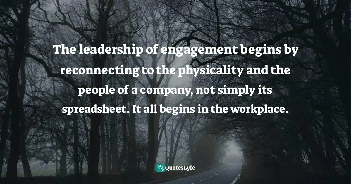 The leadership of engagement begins by reconnecting to the physicality and the people of a company, not simply its spreadsheet. It all begins in the workplace.