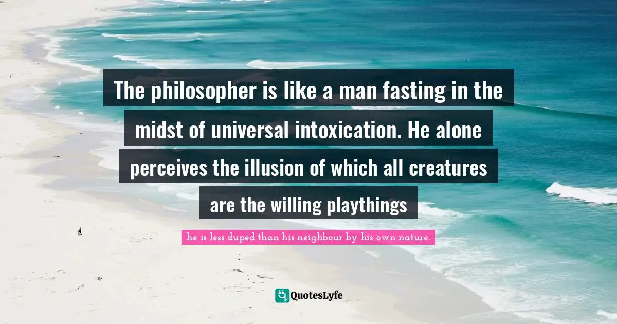 The philosopher is like a man fasting in the midst of universal intoxication. He alone perceives the illusion of which all creatures are the willing playthings