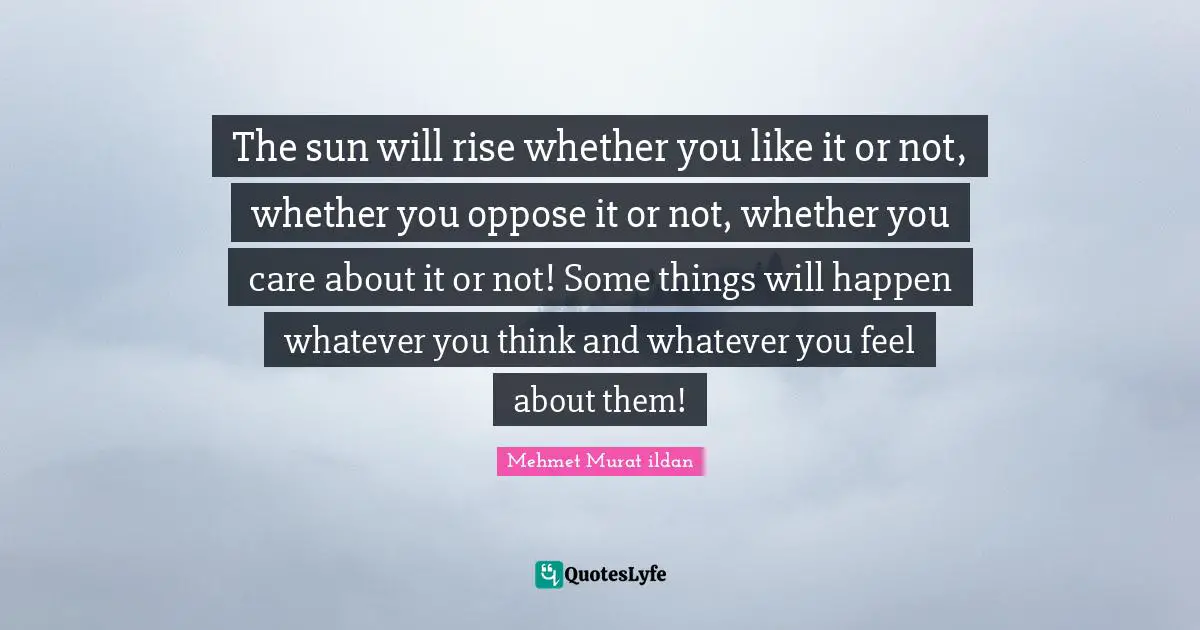 The sun will rise whether you like it or not, whether you oppose it or not, whether you care about it or not! Some things will happen whatever you think and whatever you feel about them!