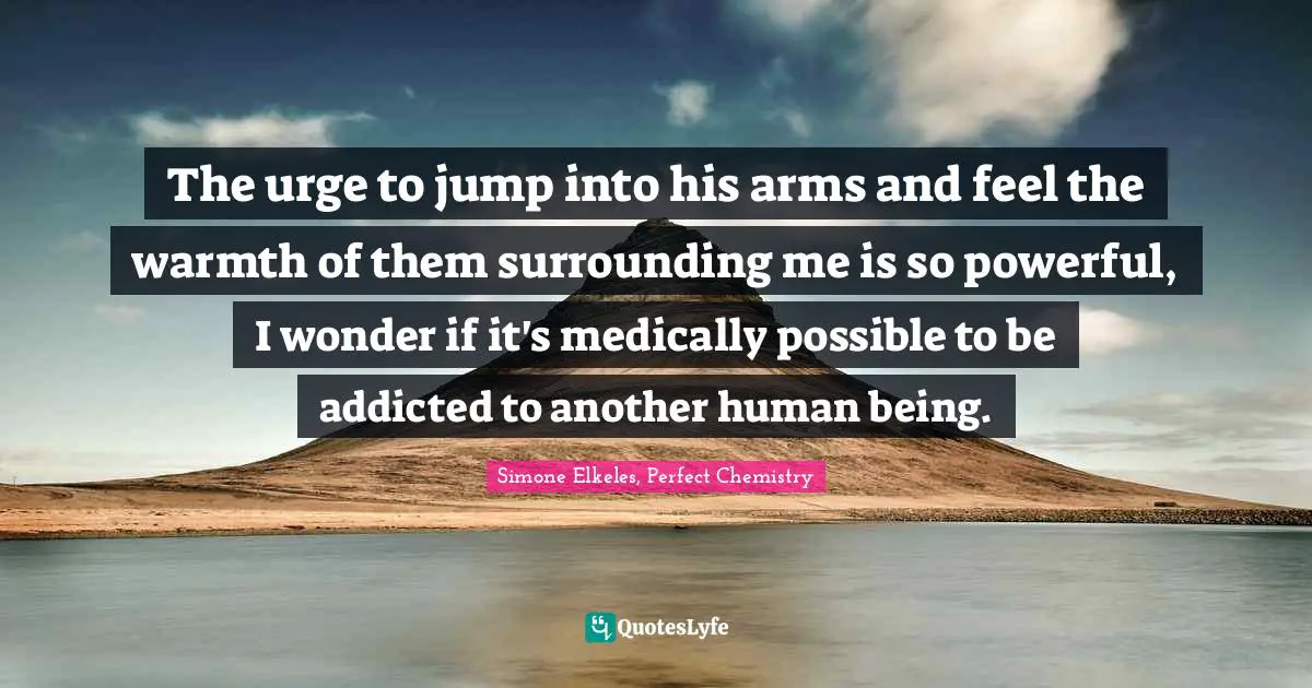 The urge to jump into his arms and feel the warmth of them surrounding me is so powerful, I wonder if it's medically possible to be addicted to another human being.