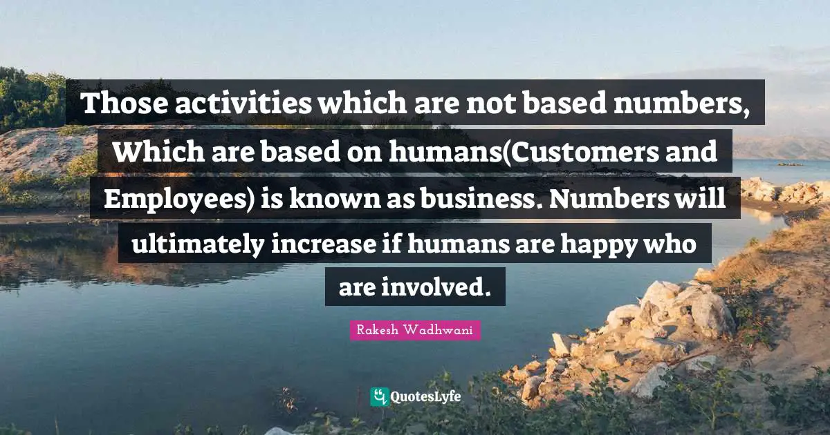 Those activities which are not based numbers, Which are based on humans(Customers and Employees) is known as business. Numbers will ultimately increase if humans are happy who are involved.