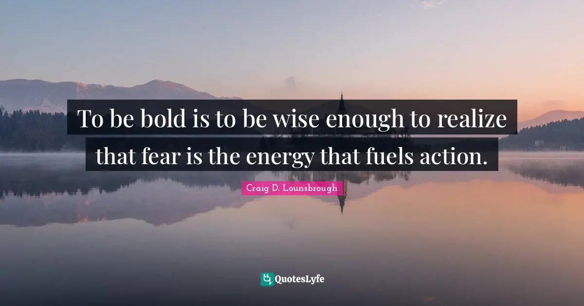 To be bold is to be wise enough to realize that fear is the energy that fuels action.