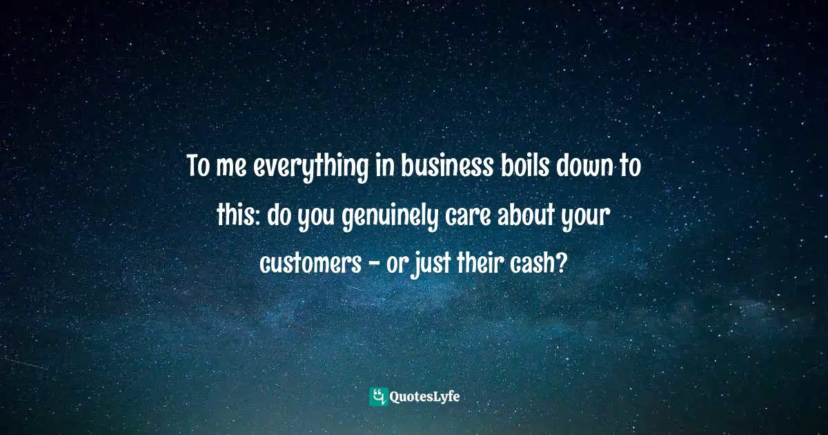 To me everything in business boils down to this: do you genuinely care about your customers - or just their cash?