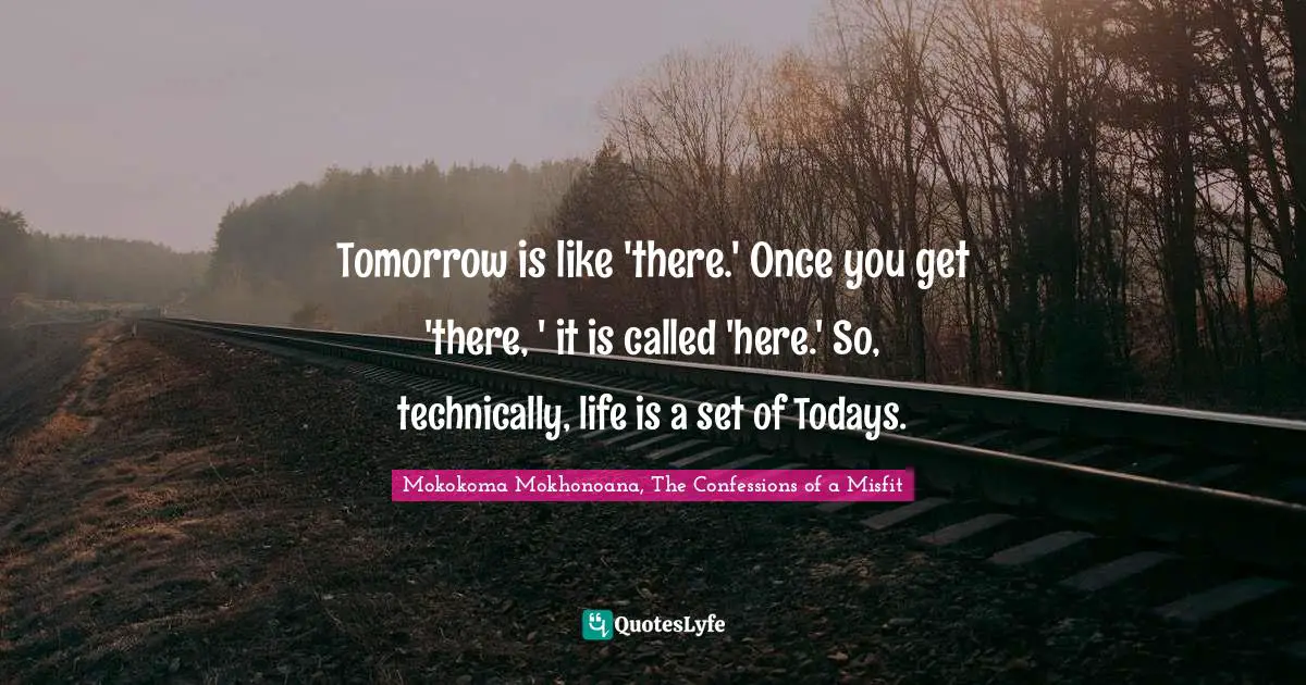 Tomorrow is like 'there.' Once you get 'there, ' it is called 'here.' So, technically, life is a set of Todays.