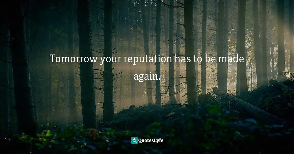 Tomorrow your reputation has to be made again.