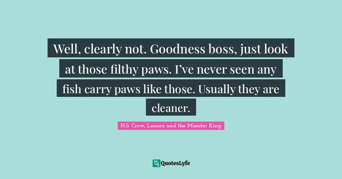 Well, clearly not. Goodness boss, just look at those filthy paws. I’ve never seen any fish carry paws like those. Usually they are cleaner.