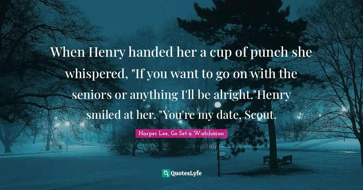 Classics Quotes: "When Henry handed her a cup of punch she whispered, "If you want to go on with the seniors or anything I'll be alright."Henry smiled at her. "You're my date, Scout."