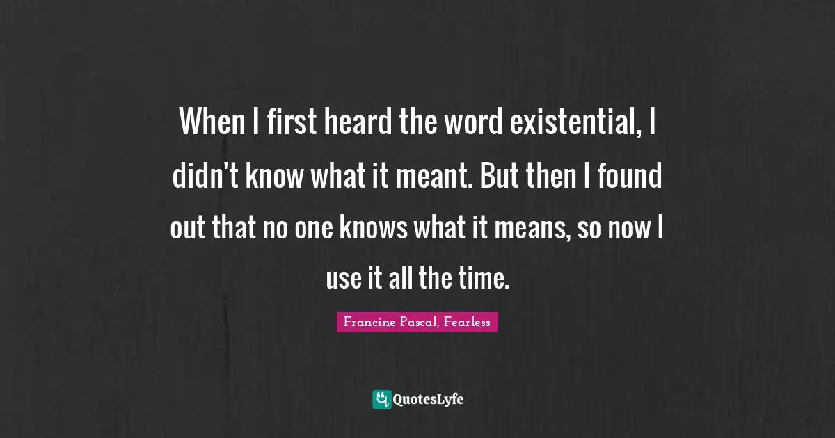 When I first heard the word existential, I didn't know what it meant. But then I found out that no one knows what it means, so now I use it all the time.
