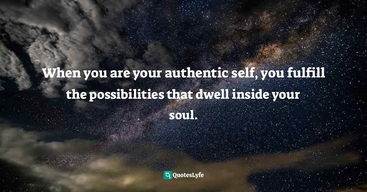 When you are your authentic self, you fulfill the possibilities that dwell inside your soul.