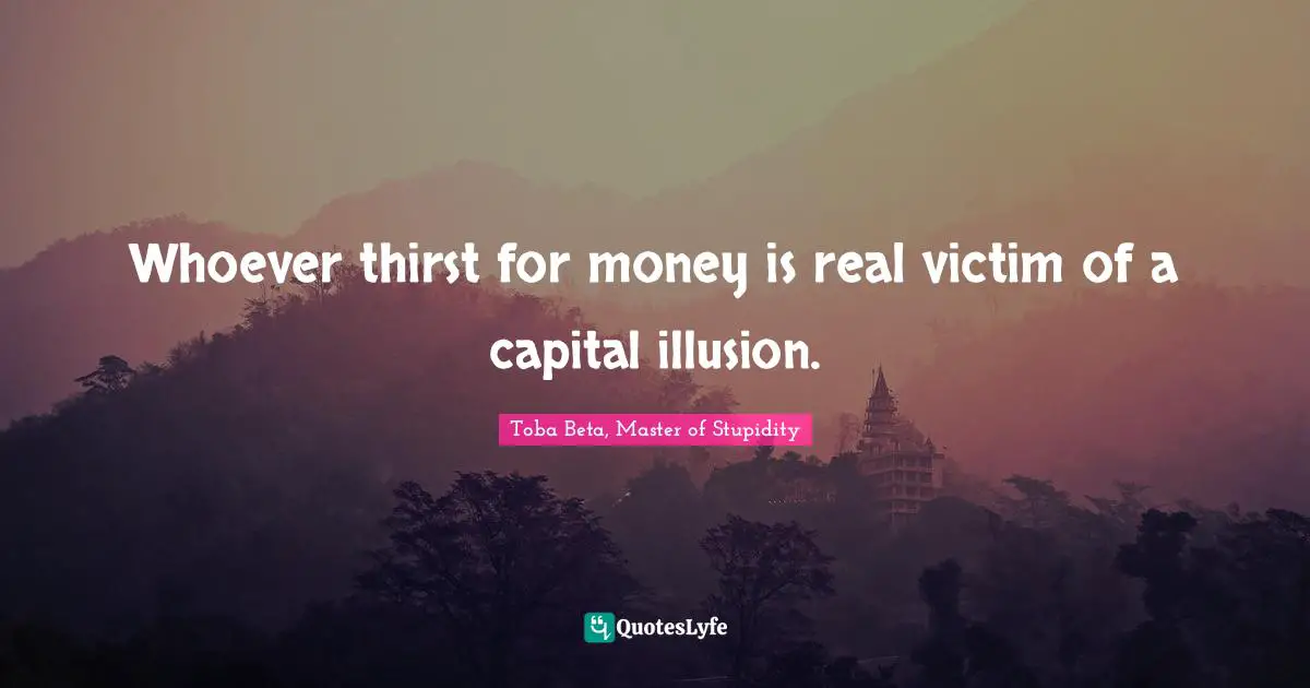 Whoever thirst for money is real victim of a capital illusion.