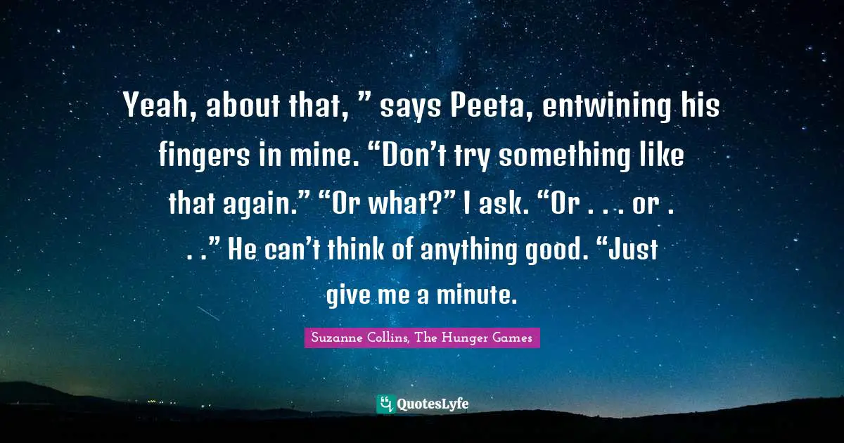 The Hunger Games Quotes: "Yeah, about that, ” says Peeta, entwining his fingers in mine. “Don’t try something like that again.” “Or what?” I ask. “Or . . . or . . .” He can’t think of anything good. “Just give me a minute."