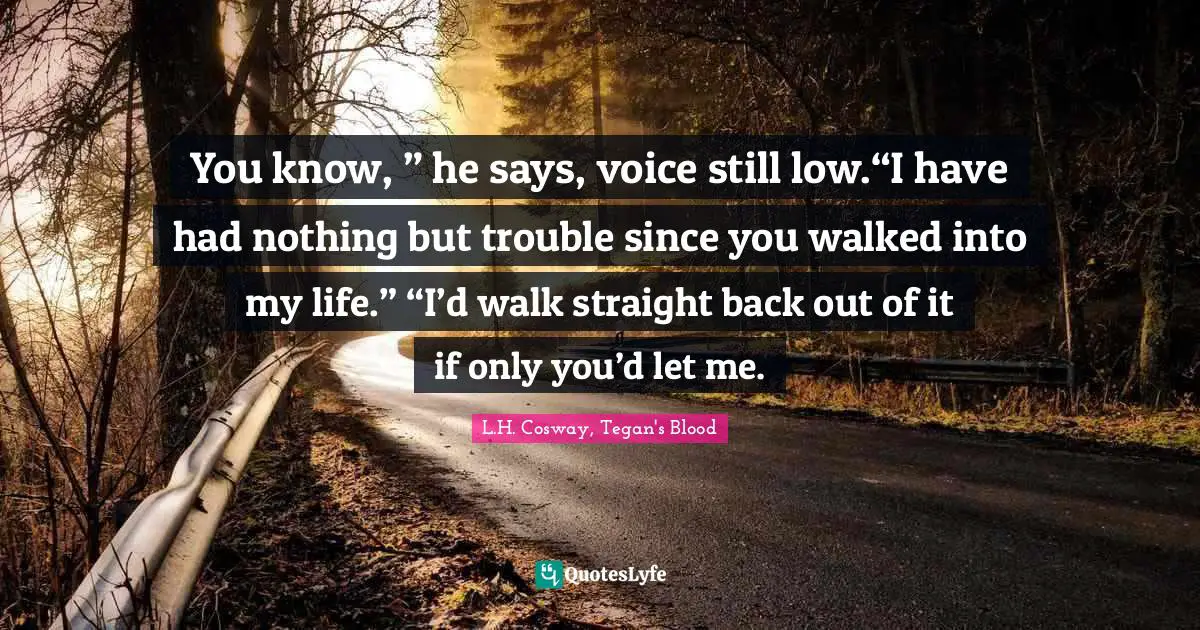 You know, ” he says, voice still low.“I have had nothing but trouble since you walked into my life.” “I’d walk straight back out of it if only you’d let me.