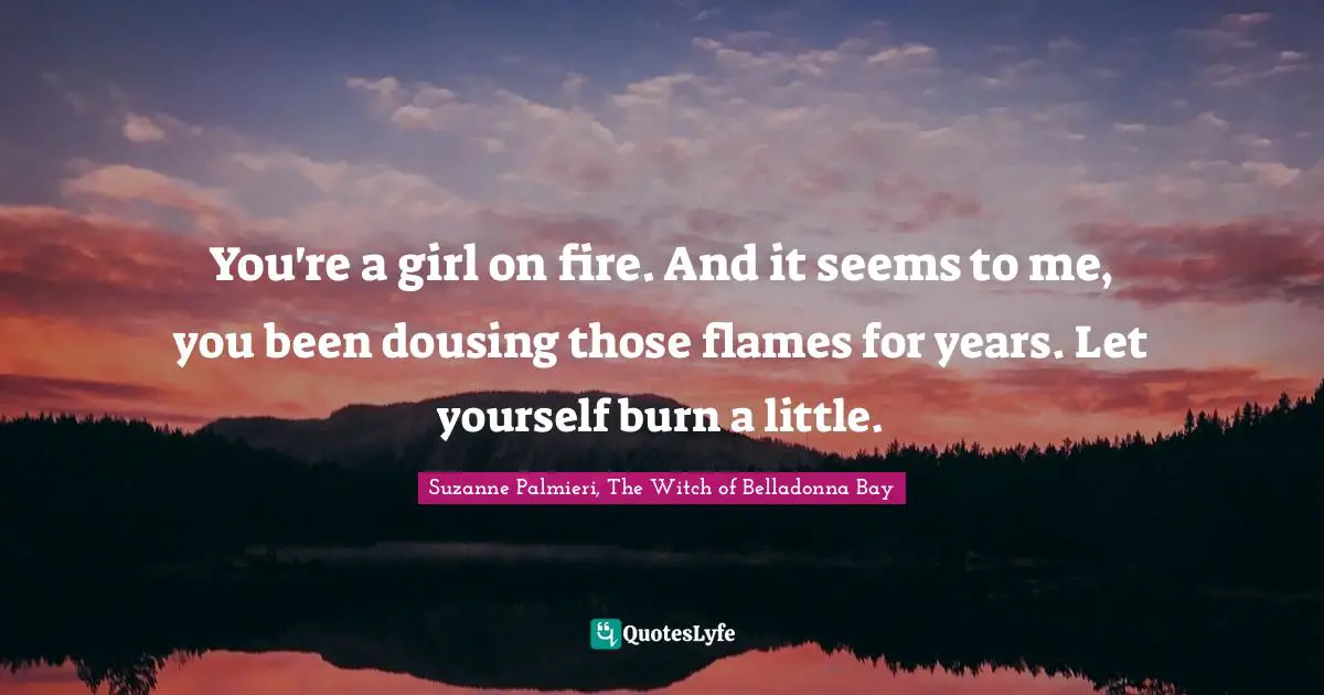 You're a girl on fire. And it seems to me, you been dousing those flames for years. Let yourself burn a little.