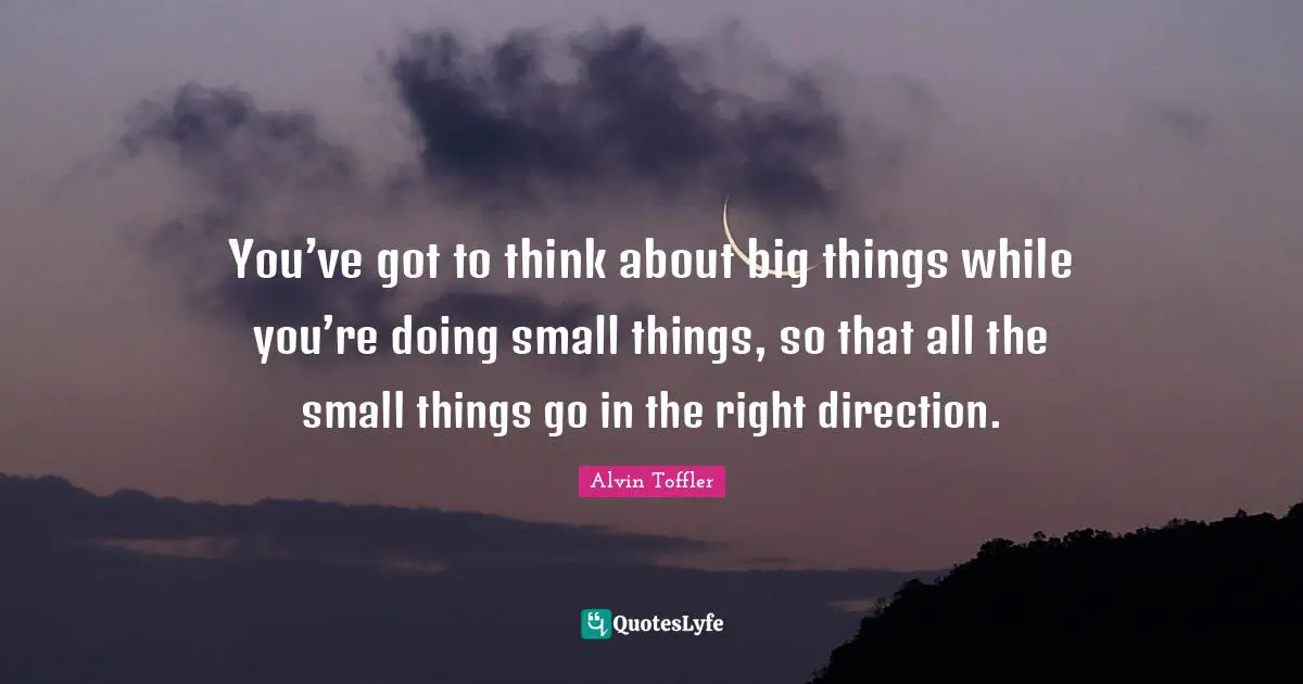 You’ve got to think about big things while you’re doing small things, so that all the small things go in the right direction.